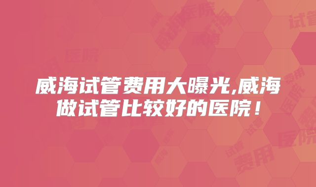 威海试管费用大曝光,威海做试管比较好的医院！