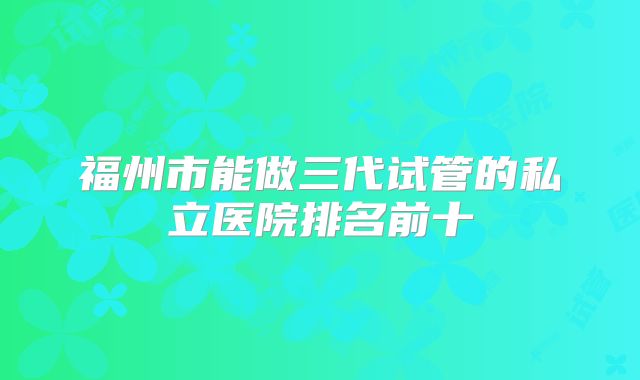 福州市能做三代试管的私立医院排名前十