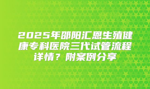 2025年邵阳汇恩生殖健康专科医院三代试管流程详情？附案例分享
