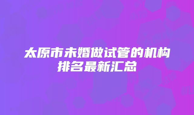 太原市未婚做试管的机构排名最新汇总