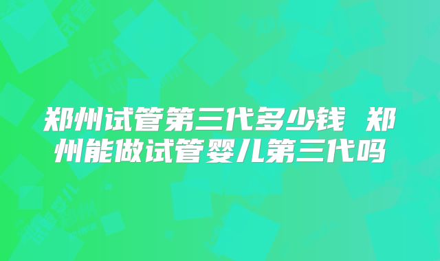 郑州试管第三代多少钱 郑州能做试管婴儿第三代吗