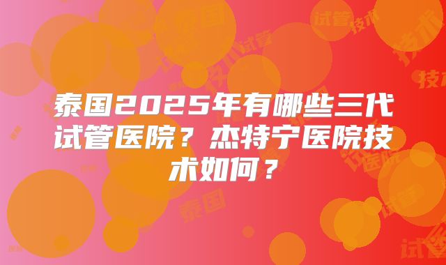 泰国2025年有哪些三代试管医院？杰特宁医院技术如何？