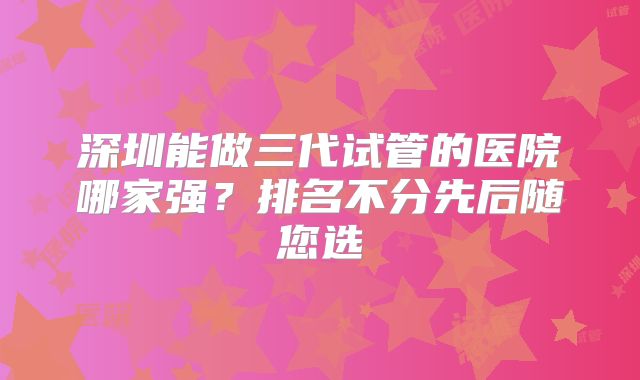 深圳能做三代试管的医院哪家强？排名不分先后随您选