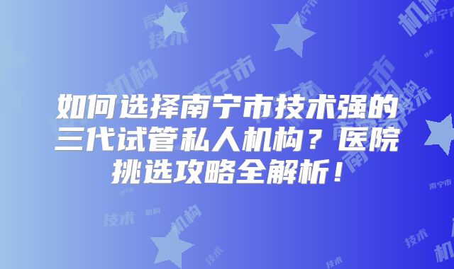 如何选择南宁市技术强的三代试管私人机构？医院挑选攻略全解析！