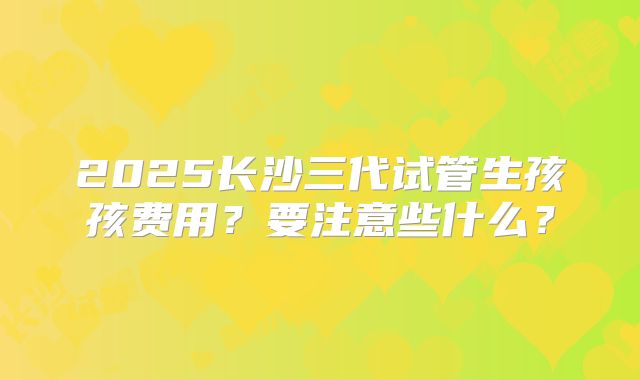 2025长沙三代试管生孩孩费用？要注意些什么？