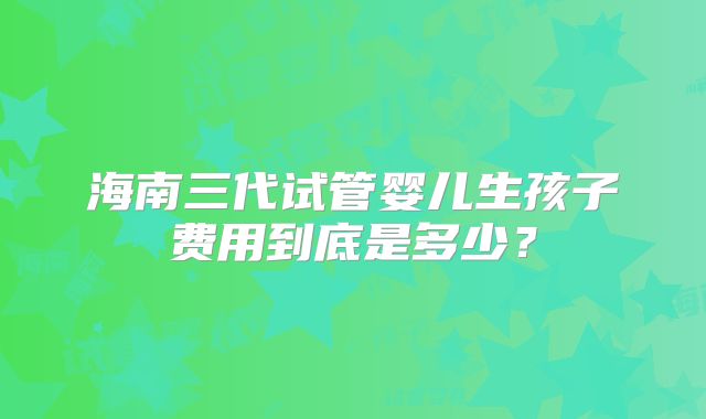 海南三代试管婴儿生孩子费用到底是多少？