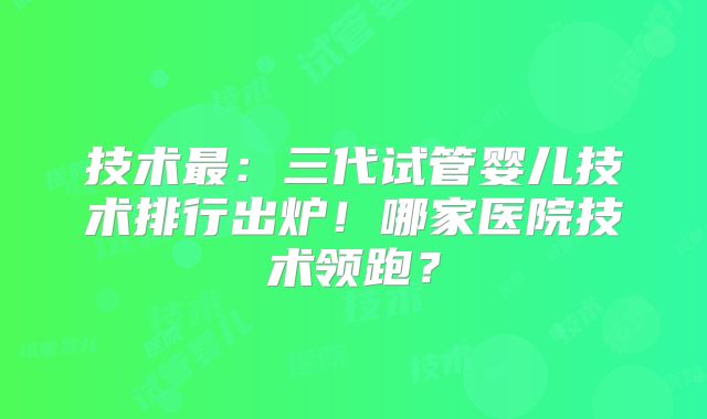 技术最：三代试管婴儿技术排行出炉！哪家医院技术领跑？