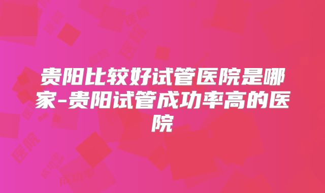 贵阳比较好试管医院是哪家-贵阳试管成功率高的医院