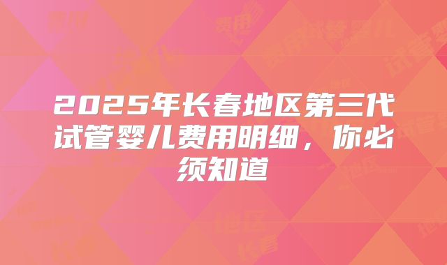 2025年长春地区第三代试管婴儿费用明细，你必须知道