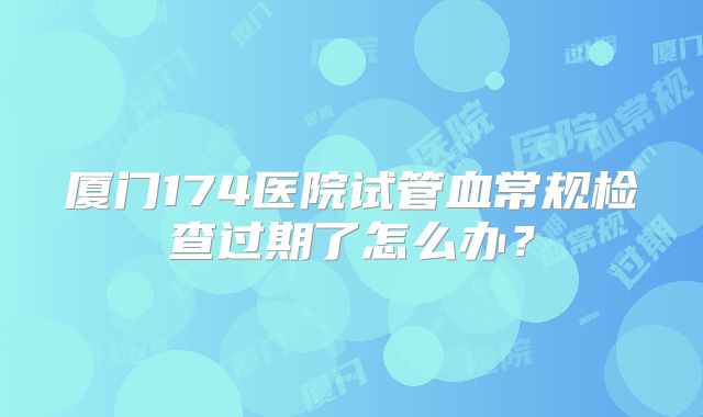 厦门174医院试管血常规检查过期了怎么办?