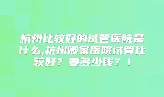 杭州比较好的试管医院是什么,杭州哪家医院试管比较好？要多少钱？！