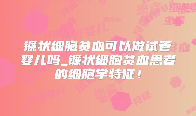 镰状细胞贫血可以做试管婴儿吗_镰状细胞贫血患者的细胞学特征!