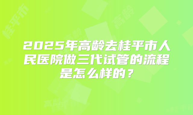 2025年高龄去桂平市人民医院做三代试管的流程是怎么样的?