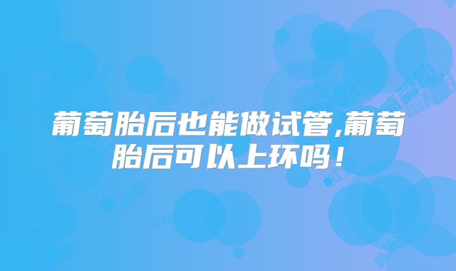 葡萄胎后也能做试管,葡萄胎后可以上环吗！