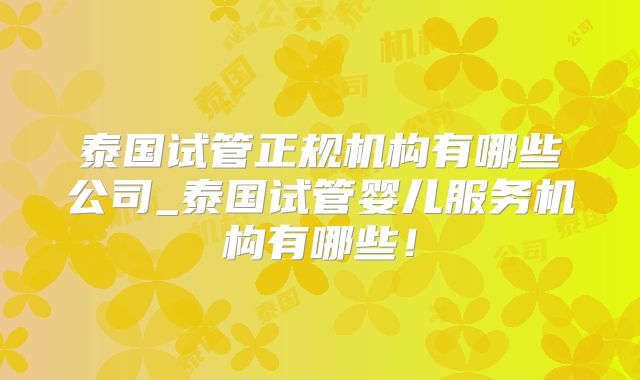泰国试管正规机构有哪些公司_泰国试管婴儿服务机构有哪些!