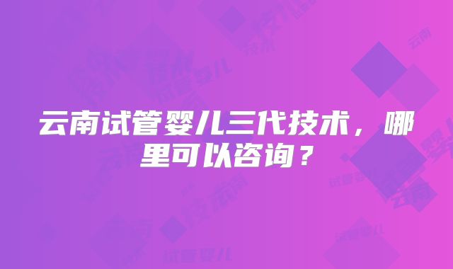 云南试管婴儿三代技术，哪里可以咨询？