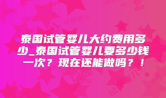 泰国试管婴儿大约费用多少_泰国试管婴儿要多少钱一次？现在还能做吗？！