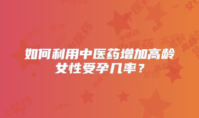 如何利用中医药增加高龄女性受孕几率？
