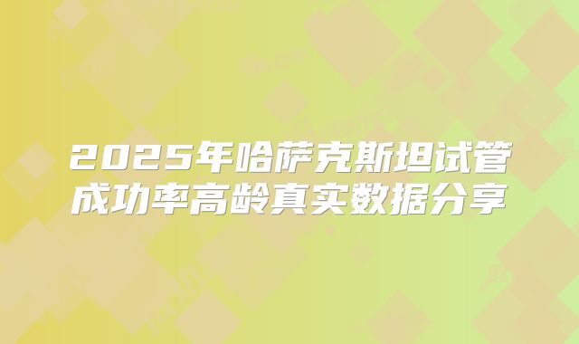 2025年哈萨克斯坦试管成功率高龄真实数据分享