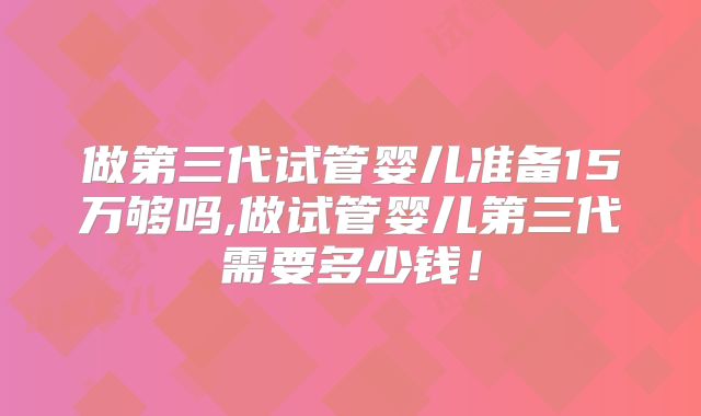 做第三代试管婴儿准备15万够吗,做试管婴儿第三代需要多少钱！