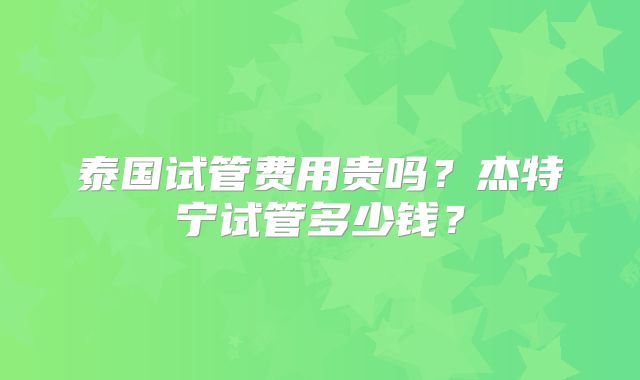 泰国试管费用贵吗？杰特宁试管多少钱？