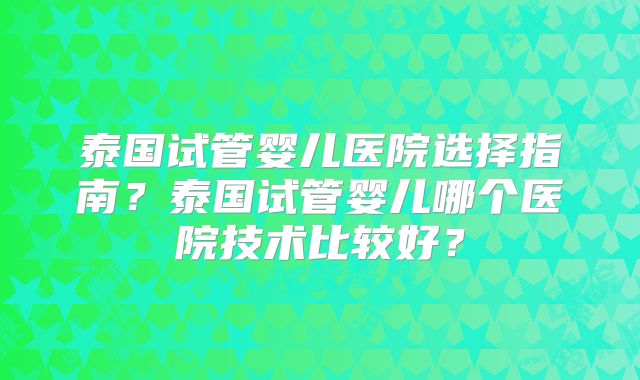 泰国试管婴儿医院选择指南？泰国试管婴儿哪个医院技术比较好？