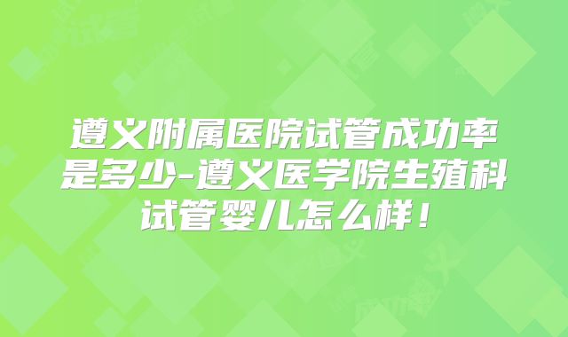 遵义附属医院试管成功率是多少-遵义医学院生殖科试管婴儿怎么样！