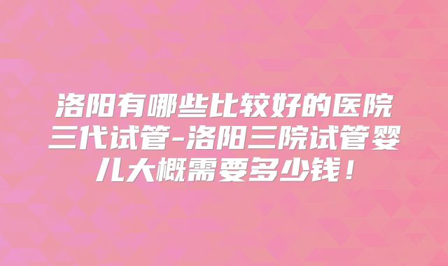 洛阳有哪些比较好的医院三代试管-洛阳三院试管婴儿大概需要多少钱！