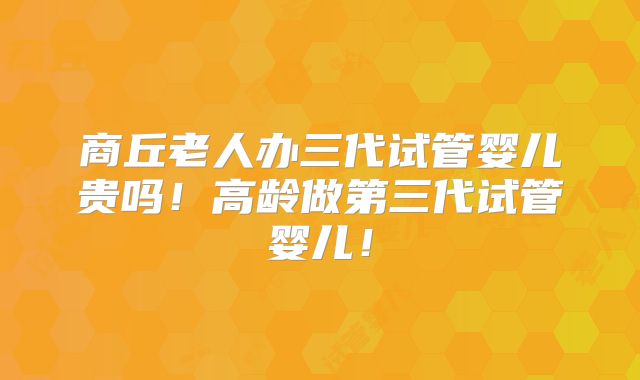 商丘老人办三代试管婴儿贵吗!高龄做第三代试管婴儿!
