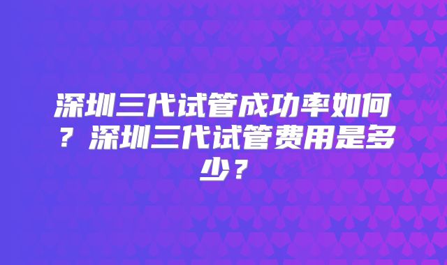 深圳三代试管成功率如何？深圳三代试管费用是多少？