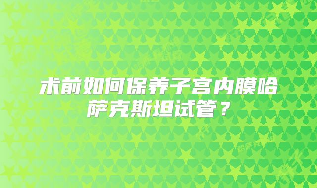 术前如何保养子宫内膜哈萨克斯坦试管？