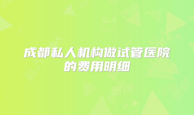 成都私人机构做试管医院的费用明细