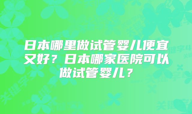日本哪里做试管婴儿便宜又好？日本哪家医院可以做试管婴儿？