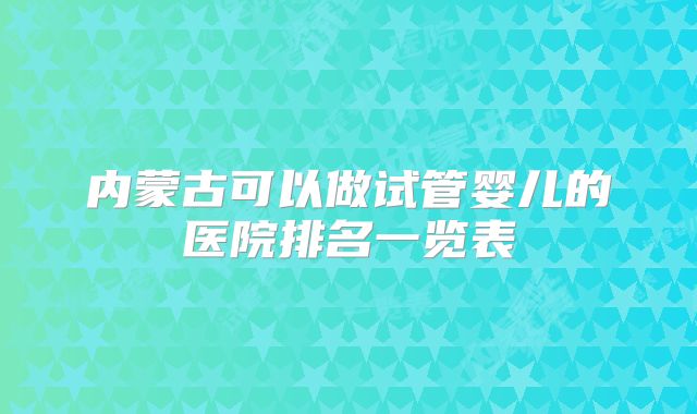 内蒙古可以做试管婴儿的医院排名一览表