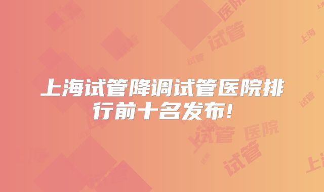 上海试管降调试管医院排行前十名发布!