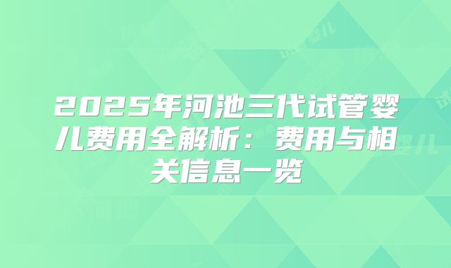 2025年河池三代试管婴儿费用全解析:费用与相关信息一览