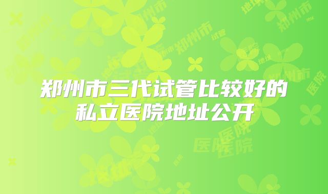 郑州市三代试管比较好的私立医院地址公开
