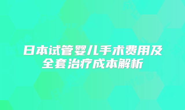 日本试管婴儿手术费用及全套治疗成本解析