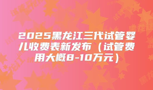 2025黑龙江三代试管婴儿收费表新发布(试管费用大概8-10万元)