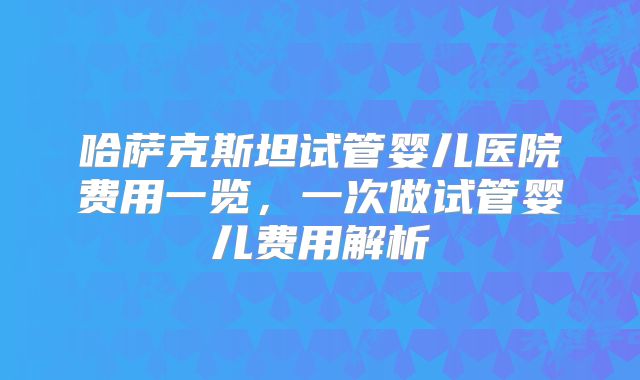 哈萨克斯坦试管婴儿医院费用一览，一次做试管婴儿费用解析