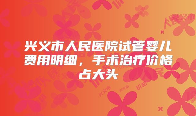 兴义市人民医院试管婴儿费用明细，手术治疗价格占大头