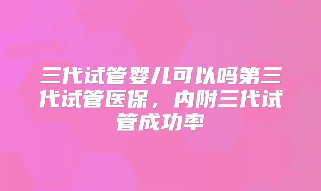 三代试管婴儿可以吗第三代试管医保，内附三代试管成功率