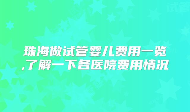 珠海做试管婴儿费用一览,了解一下各医院费用情况