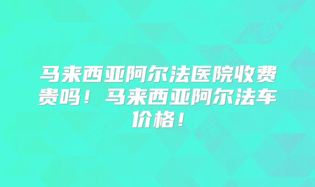 马来西亚阿尔法医院收费贵吗！马来西亚阿尔法车价格！