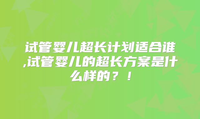 试管婴儿超长计划适合谁,试管婴儿的超长方案是什么样的？！