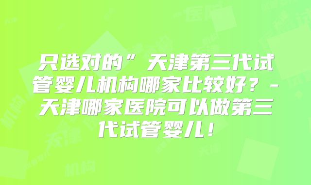 只选对的”天津第三代试管婴儿机构哪家比较好？-天津哪家医院可以做第三代试管婴儿！