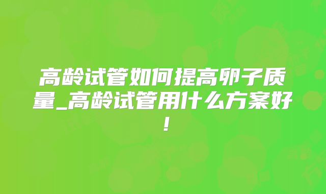 高龄试管如何提高卵子质量_高龄试管用什么方案好！