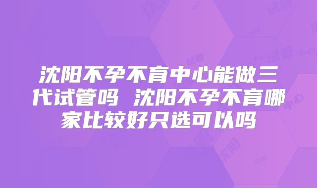 沈阳不孕不育中心能做三代试管吗 沈阳不孕不育哪家比较好只选可以吗