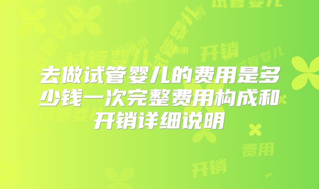 去做试管婴儿的费用是多少钱一次完整费用构成和开销详细说明