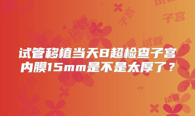 试管移植当天B超检查子宫内膜15mm是不是太厚了?